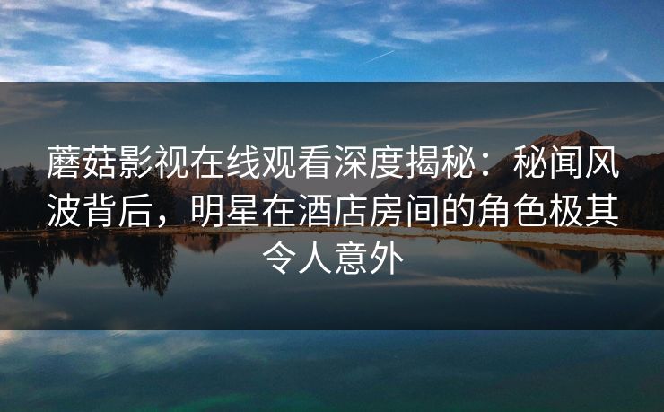 蘑菇影视在线观看深度揭秘：秘闻风波背后，明星在酒店房间的角色极其令人意外