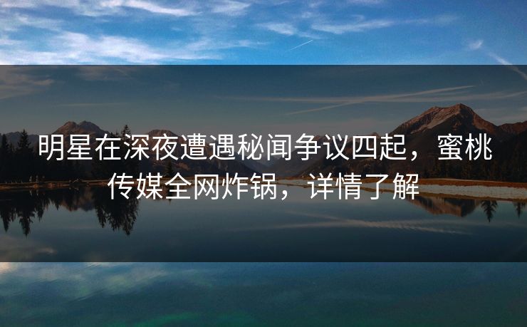 明星在深夜遭遇秘闻争议四起，蜜桃传媒全网炸锅，详情了解
