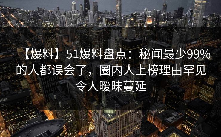 【爆料】51爆料盘点：秘闻最少99%的人都误会了，圈内人上榜理由罕见令人暧昧蔓延