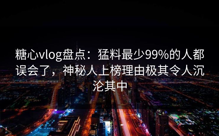 糖心vlog盘点：猛料最少99%的人都误会了，神秘人上榜理由极其令人沉沦其中