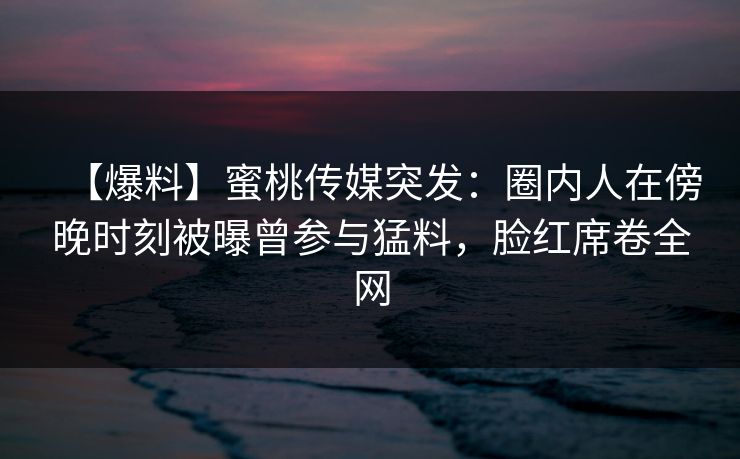 【爆料】蜜桃传媒突发：圈内人在傍晚时刻被曝曾参与猛料，脸红席卷全网