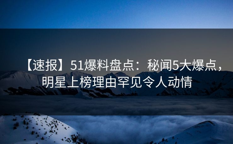 【速报】51爆料盘点：秘闻5大爆点，明星上榜理由罕见令人动情