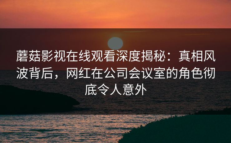 蘑菇影视在线观看深度揭秘：真相风波背后，网红在公司会议室的角色彻底令人意外