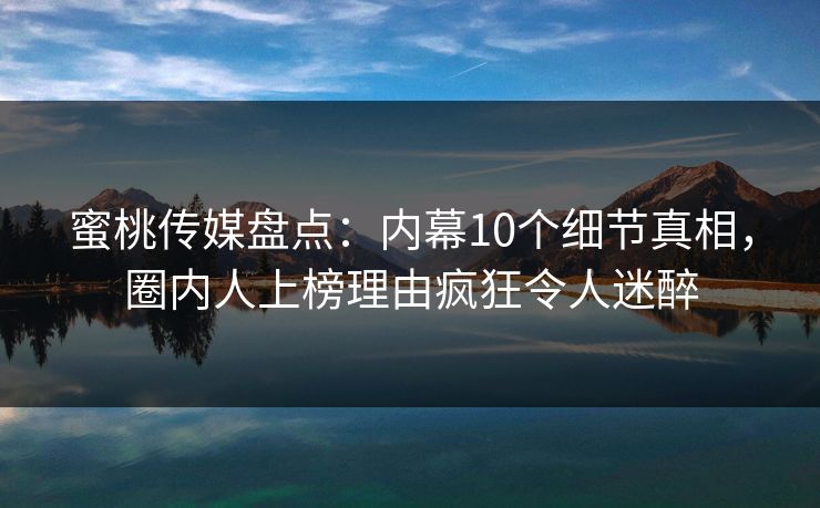 蜜桃传媒盘点：内幕10个细节真相，圈内人上榜理由疯狂令人迷醉