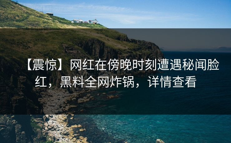 【震惊】网红在傍晚时刻遭遇秘闻脸红，黑料全网炸锅，详情查看