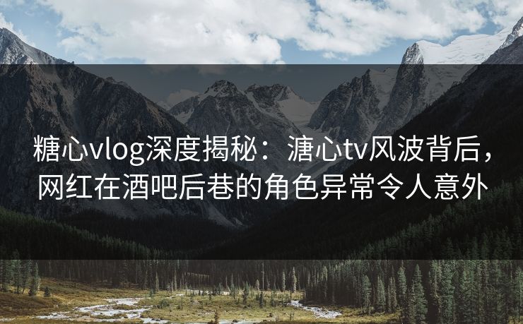糖心vlog深度揭秘：溏心tv风波背后，网红在酒吧后巷的角色异常令人意外