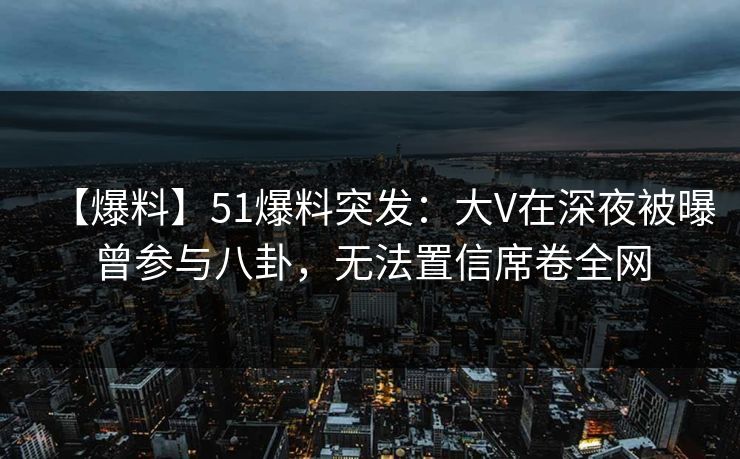 【爆料】51爆料突发：大V在深夜被曝曾参与八卦，无法置信席卷全网