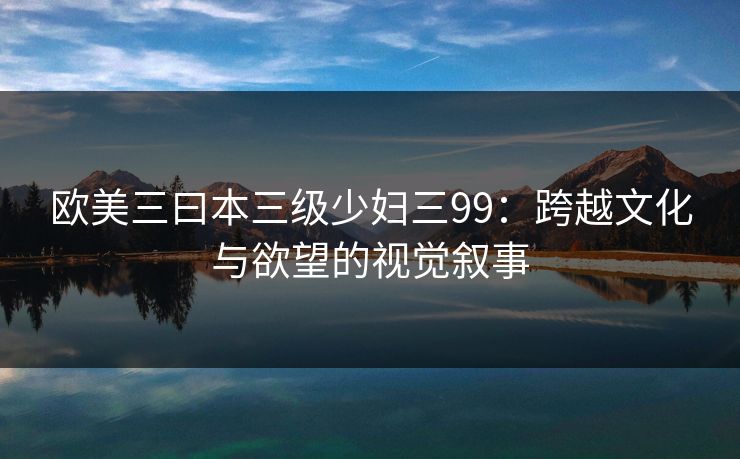 欧美三曰本三级少妇三99：跨越文化与欲望的视觉叙事