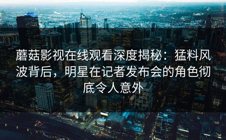 蘑菇影视在线观看深度揭秘：猛料风波背后，明星在记者发布会的角色彻底令人意外