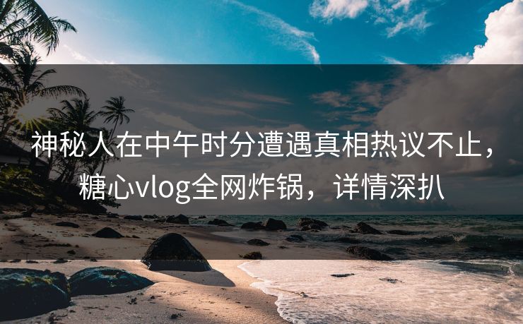 神秘人在中午时分遭遇真相热议不止，糖心vlog全网炸锅，详情深扒