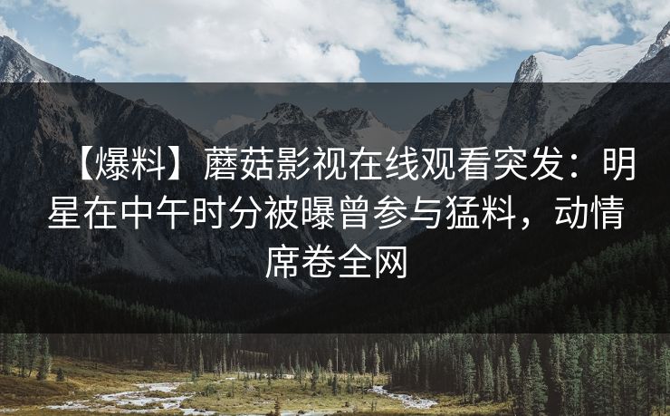 【爆料】蘑菇影视在线观看突发：明星在中午时分被曝曾参与猛料，动情席卷全网