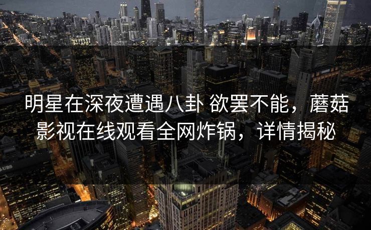 明星在深夜遭遇八卦 欲罢不能,蘑菇影视在线观看全网炸锅,详情揭秘 明星在深夜遭遇八卦 欲罢不能,蘑菇影视在线观看全网炸锅,详情揭秘