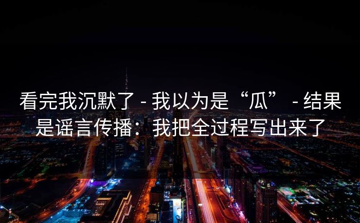 看完我沉默了 - 我以为是“瓜” - 结果是谣言传播：我把全过程写出来了