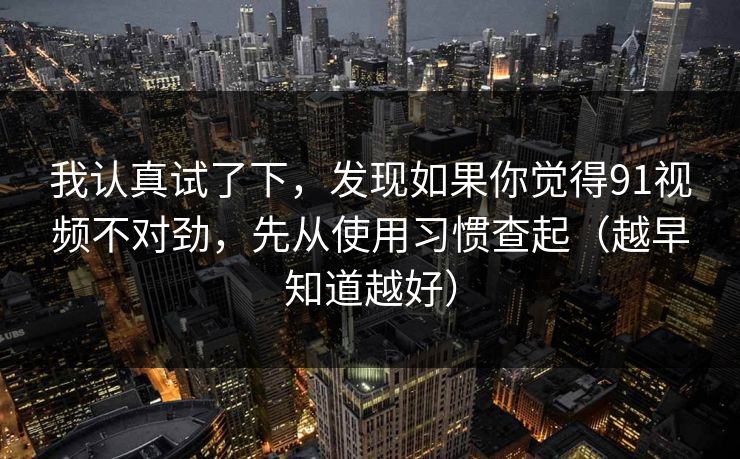 我认真试了下，发现如果你觉得91视频不对劲，先从使用习惯查起（越早知道越好）