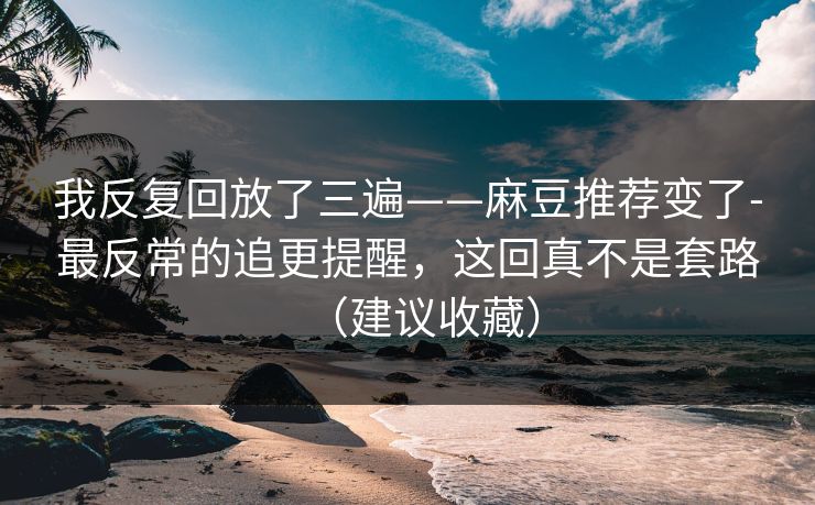 我反复回放了三遍——麻豆推荐变了-最反常的追更提醒，这回真不是套路（建议收藏）