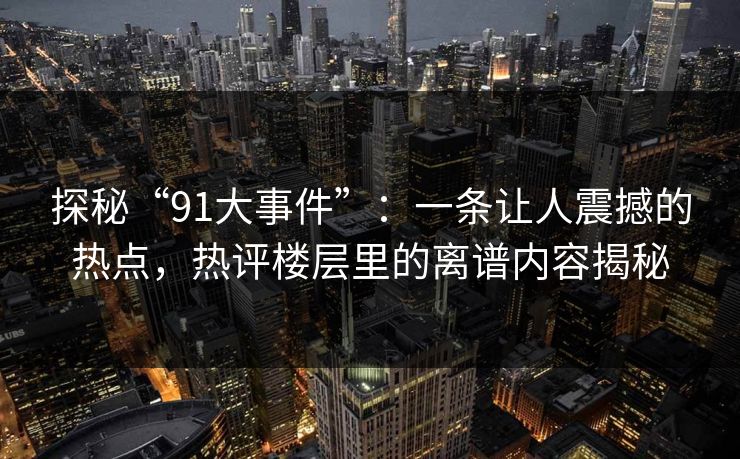 探秘“91大事件”：一条让人震撼的热点，热评楼层里的离谱内容揭秘