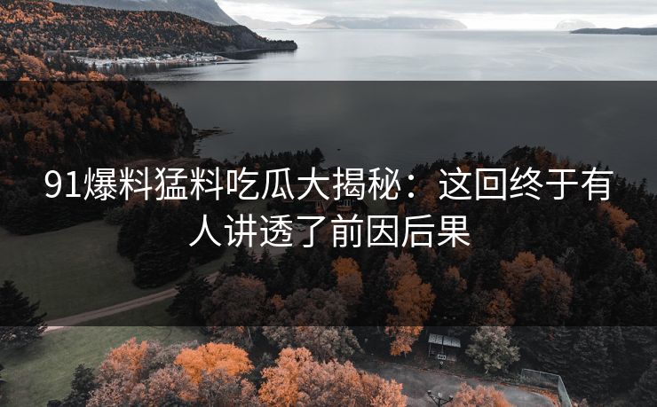 91爆料猛料吃瓜大揭秘：这回终于有人讲透了前因后果