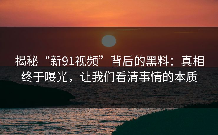 揭秘“新91视频”背后的黑料：真相终于曝光，让我们看清事情的本质