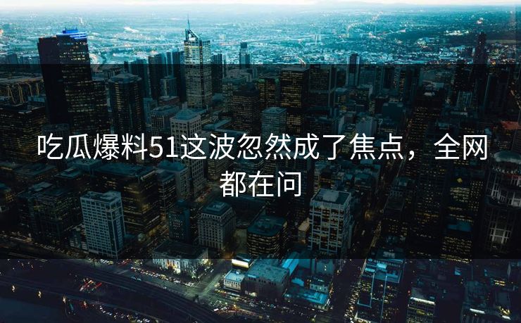 吃瓜爆料51这波忽然成了焦点，全网都在问
