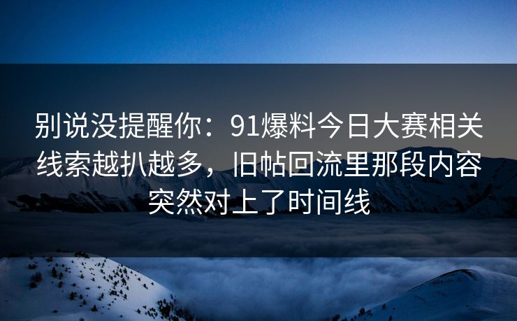 别说没提醒你：91爆料今日大赛相关线索越扒越多，旧帖回流里那段内容突然对上了时间线