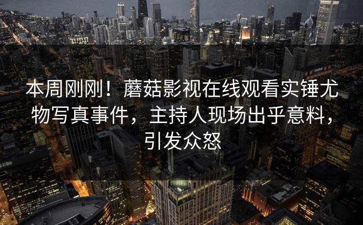 本周刚刚！蘑菇影视在线观看实锤尤物写真事件，主持人现场出乎意料，引发众怒