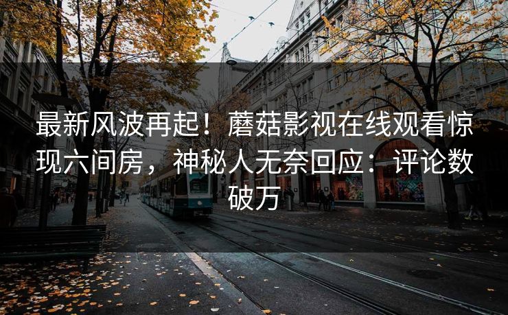 最新风波再起！蘑菇影视在线观看惊现六间房，神秘人无奈回应：评论数破万