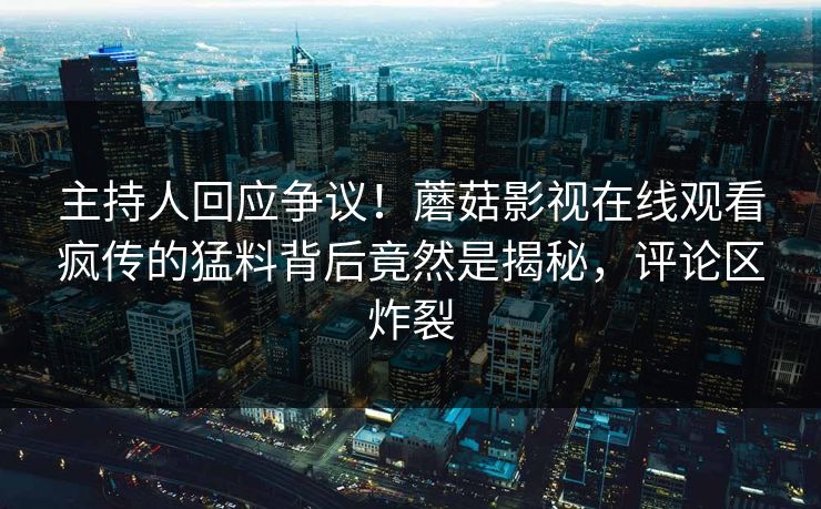 主持人回应争议！蘑菇影视在线观看疯传的猛料背后竟然是揭秘，评论区炸裂