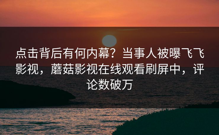 点击背后有何内幕？当事人被曝飞飞影视，蘑菇影视在线观看刷屏中，评论数破万