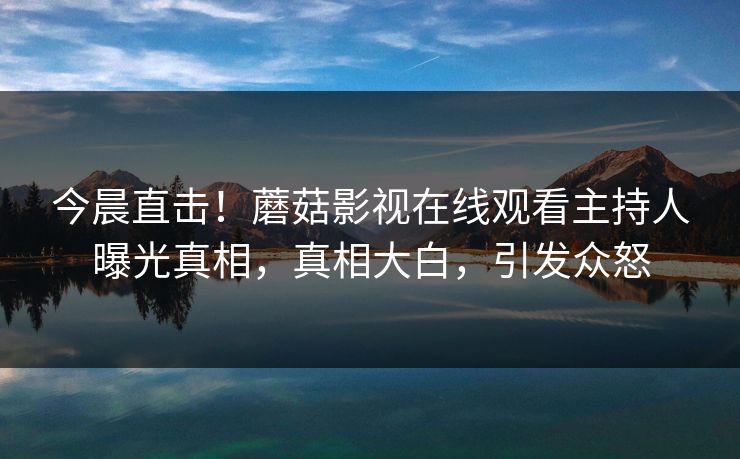 今晨直击！蘑菇影视在线观看主持人曝光真相，真相大白，引发众怒