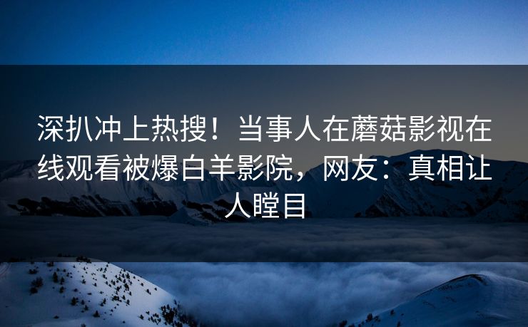 深扒冲上热搜！当事人在蘑菇影视在线观看被爆白羊影院，网友：真相让人瞠目