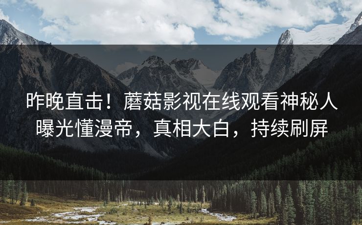昨晚直击！蘑菇影视在线观看神秘人曝光懂漫帝，真相大白，持续刷屏
