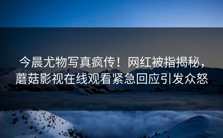 今晨尤物写真疯传！网红被指揭秘，蘑菇影视在线观看紧急回应引发众怒