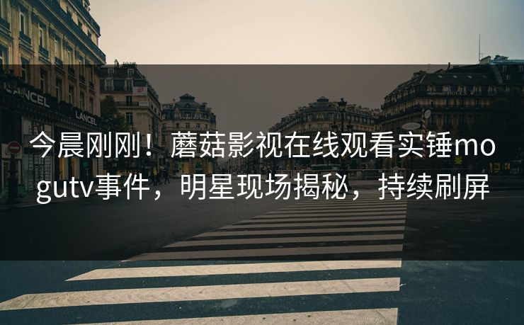 今晨刚刚！蘑菇影视在线观看实锤mogutv事件，明星现场揭秘，持续刷屏