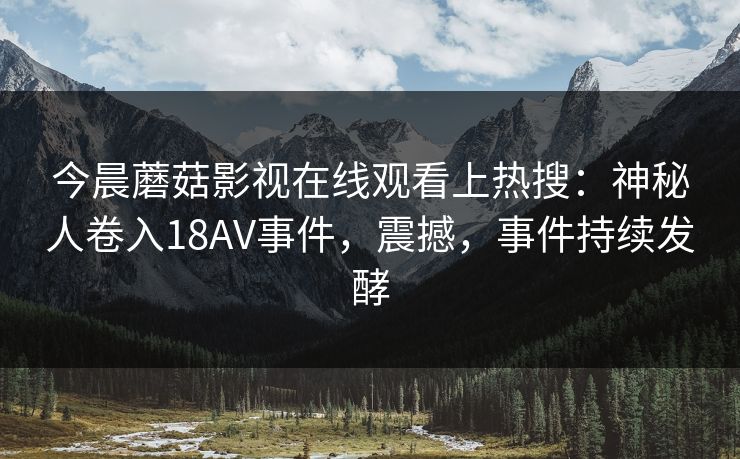 今晨蘑菇影视在线观看上热搜：神秘人卷入18AV事件，震撼，事件持续发酵
