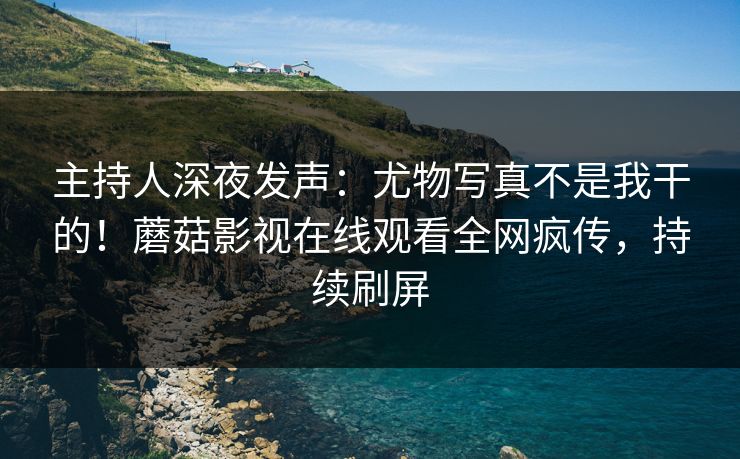 主持人深夜发声：尤物写真不是我干的！蘑菇影视在线观看全网疯传，持续刷屏