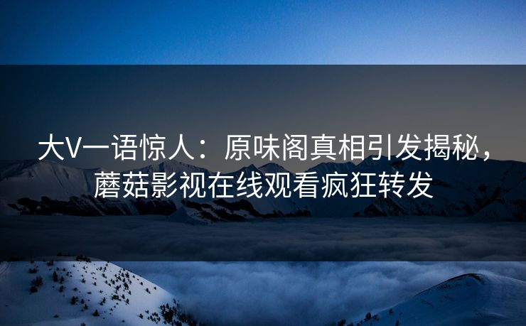 大V一语惊人：原味阁真相引发揭秘，蘑菇影视在线观看疯狂转发