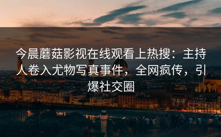 今晨蘑菇影视在线观看上热搜：主持人卷入尤物写真事件，全网疯传，引爆社交圈