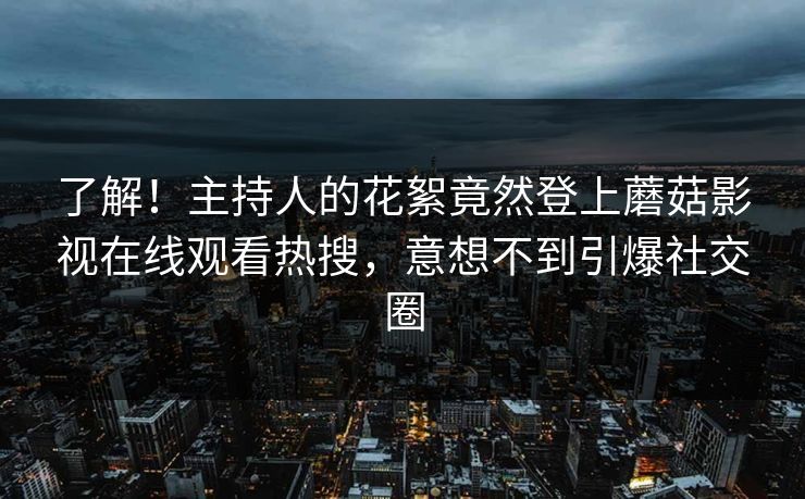 了解！主持人的花絮竟然登上蘑菇影视在线观看热搜，意想不到引爆社交圈