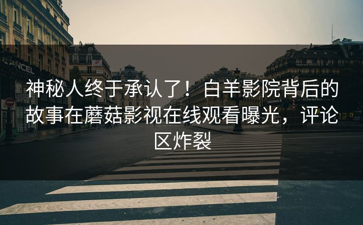 神秘人终于承认了！白羊影院背后的故事在蘑菇影视在线观看曝光，评论区炸裂