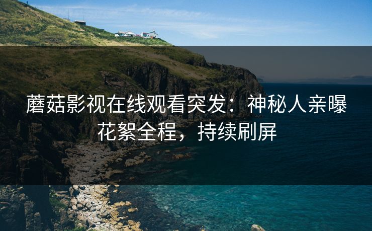 蘑菇影视在线观看突发：神秘人亲曝花絮全程，持续刷屏