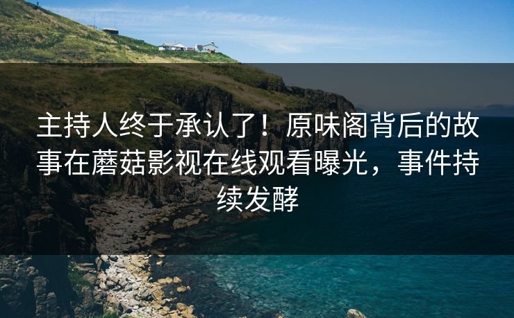 主持人终于承认了！原味阁背后的故事在蘑菇影视在线观看曝光，事件持续发酵