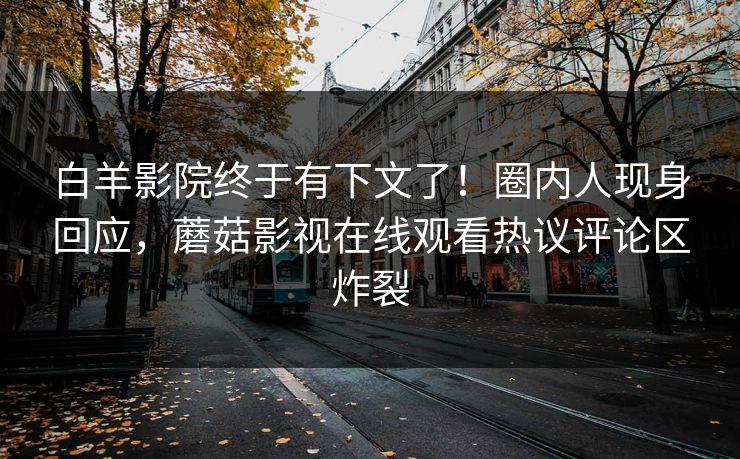 白羊影院终于有下文了！圈内人现身回应，蘑菇影视在线观看热议评论区炸裂