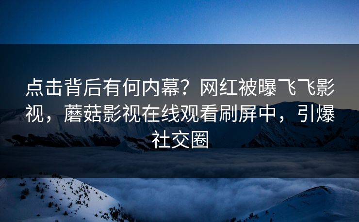 点击背后有何内幕？网红被曝飞飞影视，蘑菇影视在线观看刷屏中，引爆社交圈