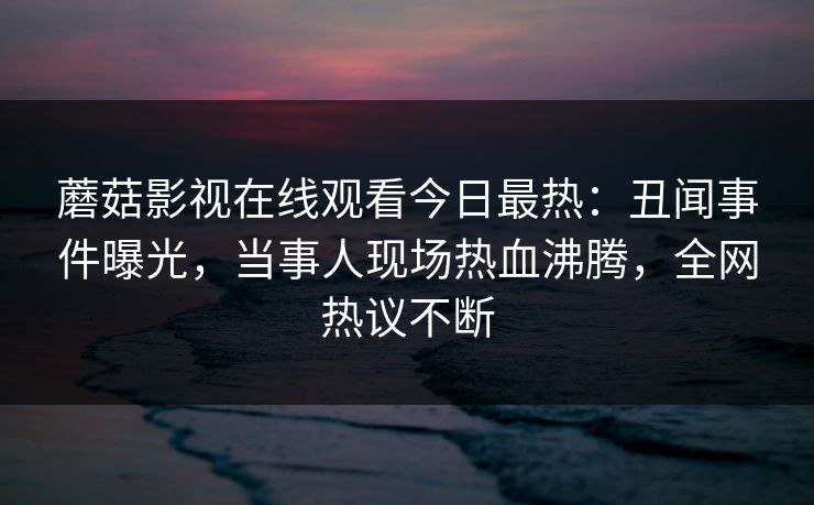 蘑菇影视在线观看今日最热：丑闻事件曝光，当事人现场热血沸腾，全网热议不断