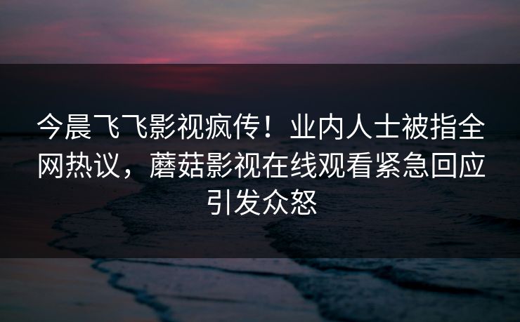 今晨飞飞影视疯传！业内人士被指全网热议，蘑菇影视在线观看紧急回应引发众怒