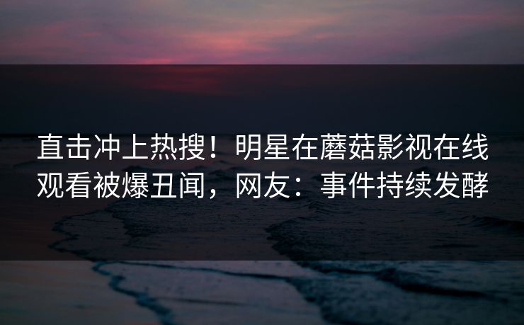 直击冲上热搜！明星在蘑菇影视在线观看被爆丑闻，网友：事件持续发酵