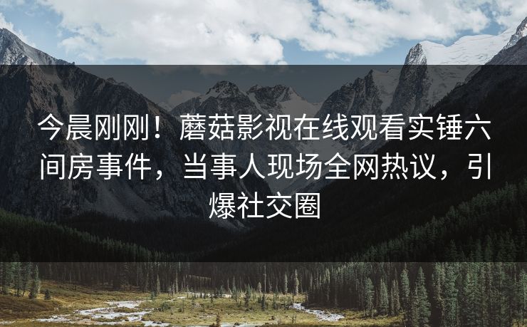 今晨刚刚！蘑菇影视在线观看实锤六间房事件，当事人现场全网热议，引爆社交圈