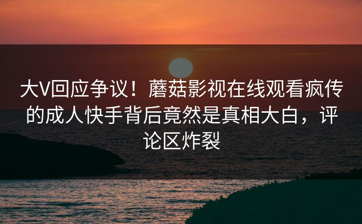 大V回应争议！蘑菇影视在线观看疯传的成人快手背后竟然是真相大白，评论区炸裂