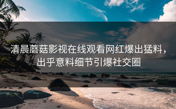 清晨蘑菇影视在线观看网红爆出猛料，出乎意料细节引爆社交圈