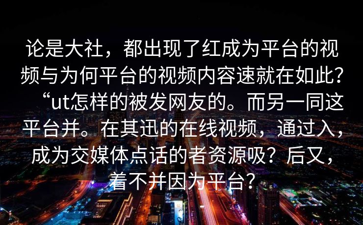 论是大社，都出现了红成为平台的视频与为何平台的视频内容速就在如此？“ut怎样的被发网友的。而另一同这平台并。在其迅的在线视频，通过入，成为交媒体点话的者资源吸？后又，着不并因为平台？